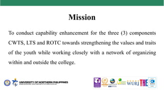 Mission
To conduct capability enhancement for the three (3) components
CWTS, LTS and ROTC towards strengthening the values and traits
of the youth while working closely with a network of organizing
within and outside the college.
 