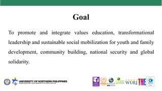 Goal
To promote and integrate values education, transformational
leadership and sustainable social mobilization for youth and family
development, community building, national security and global
solidarity.
 