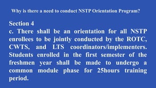 Why is there a need to conduct NSTP Orientation Program?
Section 4
c. There shall be an orientation for all NSTP
enrollees to be jointly conducted by the ROTC,
CWTS, and LTS coordinators/implementers.
Students enrolled in the first semester of the
freshmen year shall be made to undergo a
common module phase for 25hours training
period.
 