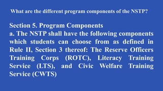 What are the different program components of the NSTP?
Section 5. Program Components
a. The NSTP shall have the following components
which students can choose from as defined in
Rule II, Section 3 thereof: The Reserve Officers
Training Corps (ROTC), Literacy Training
Service (LTS), and Civic Welfare Training
Service (CWTS)
 