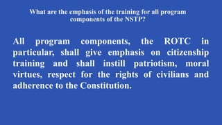 What are the emphasis of the training for all program
components of the NSTP?
All program components, the ROTC in
particular, shall give emphasis on citizenship
training and shall instill patriotism, moral
virtues, respect for the rights of civilians and
adherence to the Constitution.
 