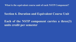 What is the equivalent course unit of each NSTP Component?
Section 6. Duration and Equivalent Course Unit
Each of the NSTP component carries a three(3)
units credit per semester
 