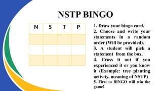 NSTP BINGO
N S T P 1. Draw your bingo card.
2. Choose and write your
statements in a random
order (Will be provided).
3. A student will pick a
statement from the box.
4. Cross it out if you
experienced it or you know
it (Example: tree planting
activity, meaning of NSTP)
5. First to BINGO will win the
game!
 