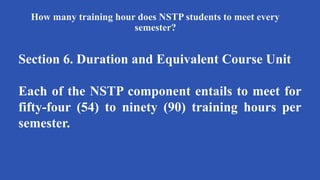 How many training hour does NSTP students to meet every
semester?
Section 6. Duration and Equivalent Course Unit
Each of the NSTP component entails to meet for
fifty-four (54) to ninety (90) training hours per
semester.
 