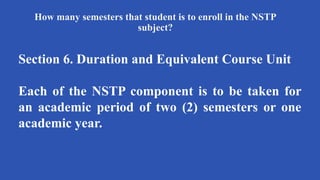How many semesters that student is to enroll in the NSTP
subject?
Section 6. Duration and Equivalent Course Unit
Each of the NSTP component is to be taken for
an academic period of two (2) semesters or one
academic year.
 