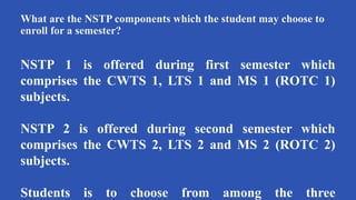 What are the NSTP components which the student may choose to
enroll for a semester?
NSTP 1 is offered during first semester which
comprises the CWTS 1, LTS 1 and MS 1 (ROTC 1)
subjects.
NSTP 2 is offered during second semester which
comprises the CWTS 2, LTS 2 and MS 2 (ROTC 2)
subjects.
Students is to choose from among the three
 