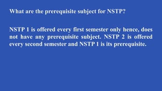 What are the prerequisite subject for NSTP?
NSTP 1 is offered every first semester only hence, does
not have any prerequisite subject. NSTP 2 is offered
every second semester and NSTP 1 is its prerequisite.
 