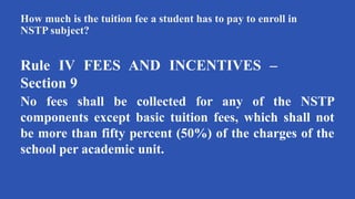 How much is the tuition fee a student has to pay to enroll in
NSTP subject?
Rule IV FEES AND INCENTIVES –
Section 9
No fees shall be collected for any of the NSTP
components except basic tuition fees, which shall not
be more than fifty percent (50%) of the charges of the
school per academic unit.
 
