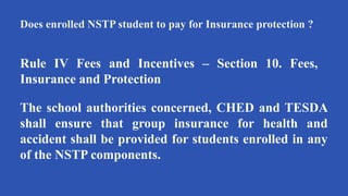 Does enrolled NSTP student to pay for Insurance protection ?
Rule IV Fees and Incentives – Section 10. Fees,
Insurance and Protection
The school authorities concerned, CHED and TESDA
shall ensure that group insurance for health and
accident shall be provided for students enrolled in any
of the NSTP components.
 