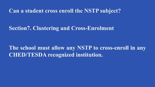 Can a student cross enroll the NSTP subject?
Section7. Clustering and Cross-Enrolment
The school must allow any NSTP to cross-enroll in any
CHED/TESDA recognized institution.
 