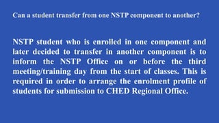 Can a student transfer from one NSTP component to another?
NSTP student who is enrolled in one component and
later decided to transfer in another component is to
inform the NSTP Office on or before the third
meeting/training day from the start of classes. This is
required in order to arrange the enrolment profile of
students for submission to CHED Regional Office.
 