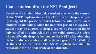 Can a student drop the NSTP subject?
Based on the Student Manual, a student may, with the consent
of the NSTP implementer and NSTP Director, drop a subject
by filling out the prescribed form before the administration of
midterm examination. After the midterm period has lapsed, a
student may be allowed to drop a course by reason of illness
duly certified by a physician, or other valid reasons. A student
who unofficially drop his/her course like NSTP after obtaining
his/her midterms grades, shall be given a grade of 5.0 (failure)
at the end of the term. The NSTP implementer shall be
responsible for the final grade of the students.
 