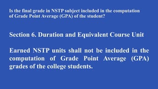 Is the final grade in NSTP subject included in the computation
of Grade Point Average (GPA) of the student?
Section 6. Duration and Equivalent Course Unit
Earned NSTP units shall not be included in the
computation of Grade Point Average (GPA)
grades of the college students.
 