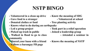 NSTP BINGO
- Volunteered in a clean up drive - Know the meaning of SDG
- Gave food to a stranger - Volunteered at school
- Donated clothes or food - Tree planting activity
- Knows what to do during an earthquake
- Led a group project - Took part in a relief operation
- Picked up trash in public - Joined a leadership group
- Walked in flood to go to class - Attended a seminar in
community
- Shared your baon with a friend - Knows the meaning of NSTP
- Follows a barangay FB page
 