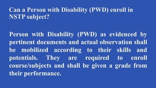 Can a Person with Disability (PWD) enroll in
NSTP subject?
Person with Disability (PWD) as evidenced by
pertinent documents and actual observation shall
be mobilized according to their skills and
potentials. They are required to enroll
course/subjects and shall be given a grade from
their performance.
 