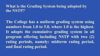 What is the Grading System being adopted by
the NSTP?
The College has a uniform grading system using
numbers from 1.0 to 5.0, where 1.0 is the highest.
It adopts the cumulative grading system in all
program offering including NSTP with two (2)
rating periods, namely: midterm rating period,
and final rating period.
 