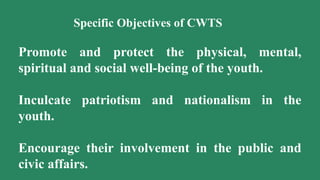 Specific Objectives of CWTS
Promote and protect the physical, mental,
spiritual and social well-being of the youth.
Inculcate patriotism and nationalism in the
youth.
Encourage their involvement in the public and
civic affairs.
 