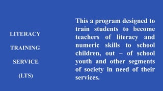 LITERACY
TRAINING
SERVICE
(LTS)
This a program designed to
train students to become
teachers of literacy and
numeric skills to school
children, out – of school
youth and other segments
of society in need of their
services.
 