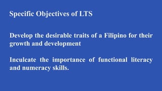 Specific Objectives of LTS
Develop the desirable traits of a Filipino for their
growth and development
Inculcate the importance of functional literacy
and numeracy skills.
 