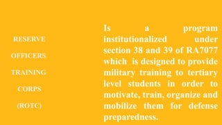 RESERVE
OFFICERS
TRAINING
CORPS
(ROTC)
Is a program
institutionalized under
section 38 and 39 of RA7077
which is designed to provide
military training to tertiary
level students in order to
motivate, train, organize and
mobilize them for defense
preparedness.
 