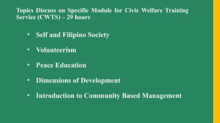 Topics Discuss on Specific Module for Civic Welfare Training
Service (CWTS) – 29 hours
• Self and Filipino Society
• Volunteerism
• Peace Education
• Dimensions of Development
• Introduction to Community Based Management
 