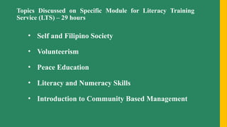 Topics Discussed on Specific Module for Literacy Training
Service (LTS) – 29 hours
• Self and Filipino Society
• Volunteerism
• Peace Education
• Literacy and Numeracy Skills
• Introduction to Community Based Management
 