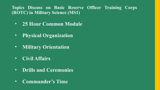 Topics Discuss on Basic Reserve Officer Training Corps
(ROTC) in Military Science (MS1)
• 25 Hour Common Module
• Physical Organization
• Military Orientation
• Civil Affairs
• Drills and Ceremonies
• Commander’s Time
 