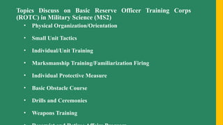 Topics Discuss on Basic Reserve Officer Training Corps
(ROTC) in Military Science (MS2)
• Physical Organization/Orientation
• Small Unit Tactics
• Individual/Unit Training
• Marksmanship Training/Familiarization Firing
• Individual Protective Measure
• Basic Obstacle Course
• Drills and Ceremonies
• Weapons Training
 