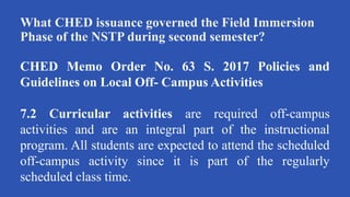 What CHED issuance governed the Field Immersion
Phase of the NSTP during second semester?
CHED Memo Order No. 63 S. 2017 Policies and
Guidelines on Local Off- Campus Activities
7.2 Curricular activities are required off-campus
activities and are an integral part of the instructional
program. All students are expected to attend the scheduled
off-campus activity since it is part of the regularly
scheduled class time.
 