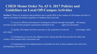 CHED Memo Order No. 63 S. 2017 Policies and
Guidelines on Local Off-Campus Activities
Section 5. These set of policies and guidelines aim to guide HEIs in the conduct of off-campus activities in
order to developer the holistic experience of students and to provide:
5.1 access to efficient and interactive learning for students through meaningful off-campus
activities as part of their program requirement embodied in the approved curriculum:
5.2 quality off-campus activities necessary to the acquisition of relevant knowledge, skills,
and values;
5.3 mechanisms to exercise due diligence prior, during and after the activities for safety and
welfare of the students HEI’s personnel; and
5.4 mechanisms for the implementation of parallel activities to those students who will not be
participating in the activity
 