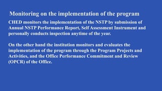 Monitoring on the implementation of the program
CHED monitors the implementation of the NSTP by submission of
Annual NSTP Performance Report, Self Assessment Instrument and
personally conducts inspection anytime of the year.
On the other hand the institution monitors and evaluates the
implementation of the program through the Program Projects and
Activities, and the Office Performance Commitment and Review
(OPCR) of the Office.
 