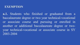 EXEMPTION
a.1. Students who finished or graduated from a
baccalaureate degree or two year technical-vocational
or associate course and pursuing or enrolled in
another or additional baccalaureate degree or two-
year technical-vocational or associate course in SY
2003-2004
 