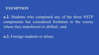 EXEMPTION
a.2. Students who completed any of the three NSTP
components but considered freshmen to the course
where they transferred or shifted ; and
a.3. Foreign students or aliens.
 