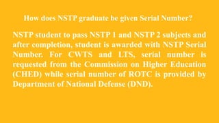 How does NSTP graduate be given Serial Number?
NSTP student to pass NSTP 1 and NSTP 2 subjects and
after completion, student is awarded with NSTP Serial
Number. For CWTS and LTS, serial number is
requested from the Commission on Higher Education
(CHED) while serial number of ROTC is provided by
Department of National Defense (DND).
 