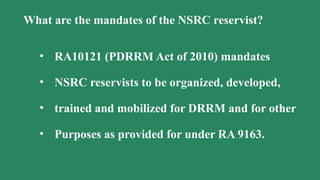 What are the mandates of the NSRC reservist?
• RA10121 (PDRRM Act of 2010) mandates
• NSRC reservists to be organized, developed,
• trained and mobilized for DRRM and for other
• Purposes as provided for under RA 9163.
 