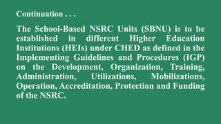 Continuation . . .
The School-Based NSRC Units (SBNU) is to be
established in different Higher Education
Institutions (HEIs) under CHED as defined in the
Implementing Guidelines and Procedures (IGP)
on the Development, Organization, Training,
Administration, Utilizations, Mobilizations,
Operation, Accreditation, Protection and Funding
of the NSRC.
 
