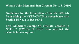 What is Joint Memorandum Circular No. 1, S. 2019?
Guidelines for the Exemption of the SK Officials
from taking the NSTP-CWTS in Accordance with
Section 16 No. 2 of RA 10742
This Guidelines exempt SK officials- enrolled in
NSTP 2 (CWTS) of HEIS who satisfied the
criteria for exemption.
 
