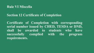 Rule VI Miscella
Section 12 Certificate of Completion
Certificate of Completion with corresponding
serial number issued by CHED, TESDA or DND,
shall be awarded to students who have
successfully complied with the program
requirements.
 