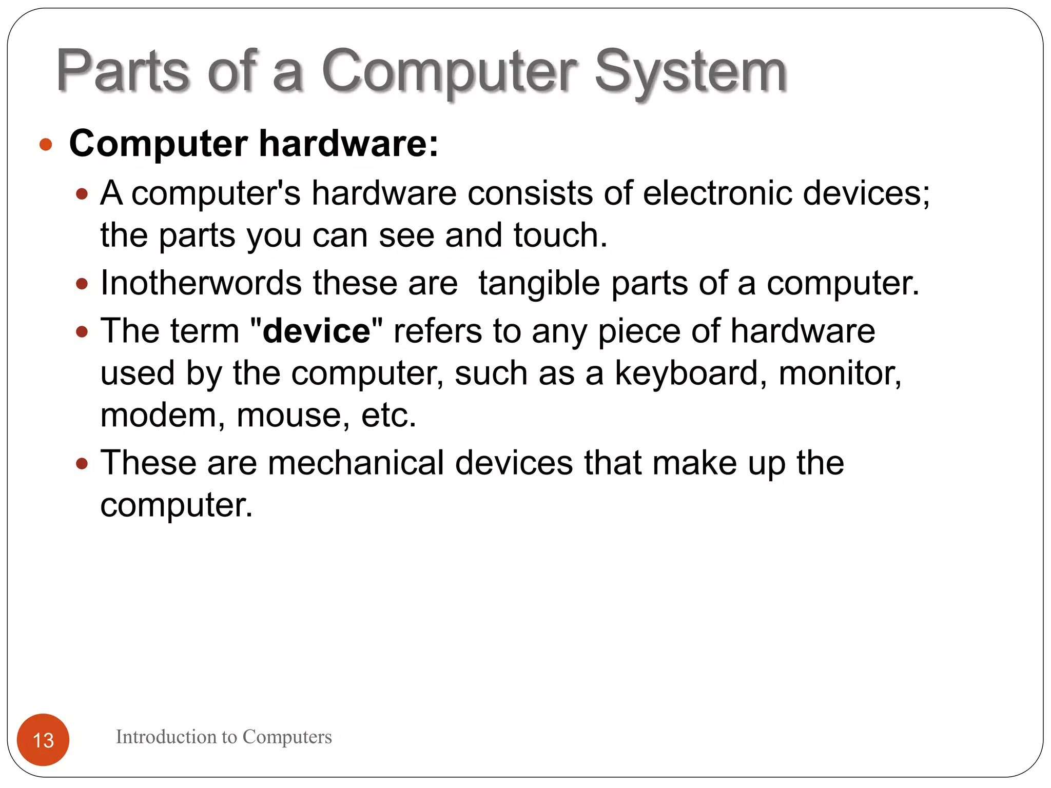 Parts of a Computer System
Introduction to Computers13
 Computer hardware:
 A computer's hardware consists of electronic devices;
the parts you can see and touch.
 Inotherwords these are tangible parts of a computer.
 The term "device" refers to any piece of hardware
used by the computer, such as a keyboard, monitor,
modem, mouse, etc.
 These are mechanical devices that make up the
computer.
 