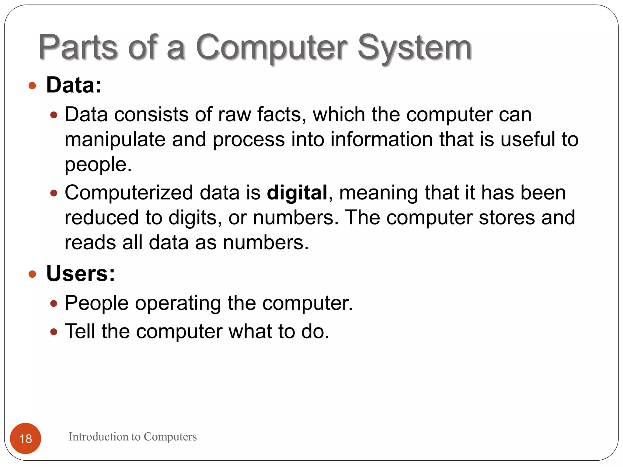 Parts of a Computer System
Introduction to Computers18
 Data:
 Data consists of raw facts, which the computer can
manipulate and process into information that is useful to
people.
 Computerized data is digital, meaning that it has been
reduced to digits, or numbers. The computer stores and
reads all data as numbers.
 Users:
 People operating the computer.
 Tell the computer what to do.
 