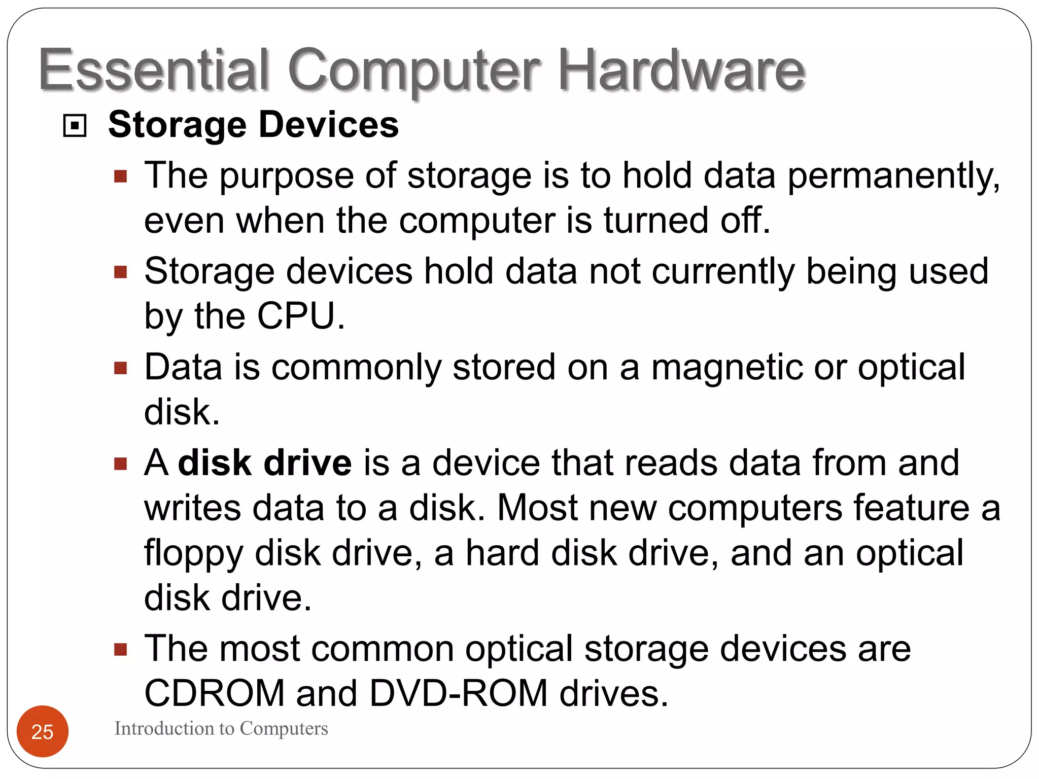 Essential Computer Hardware
Introduction to Computers25
 Storage Devices
 The purpose of storage is to hold data permanently,
even when the computer is turned off.
 Storage devices hold data not currently being used
by the CPU.
 Data is commonly stored on a magnetic or optical
disk.
 A disk drive is a device that reads data from and
writes data to a disk. Most new computers feature a
floppy disk drive, a hard disk drive, and an optical
disk drive.
 The most common optical storage devices are
CDROM and DVD-ROM drives.
 