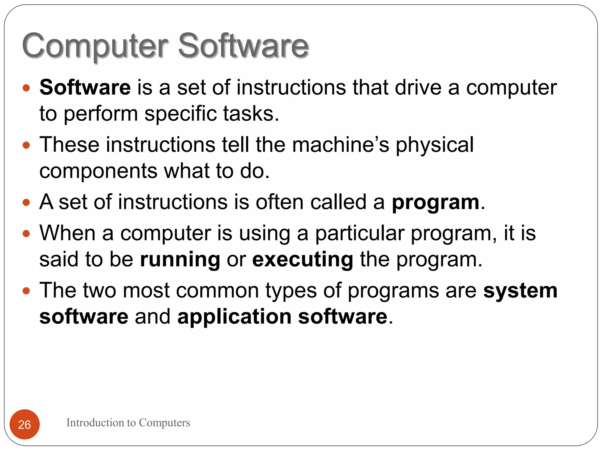 Computer Software
Introduction to Computers26
 Software is a set of instructions that drive a computer
to perform specific tasks.
 These instructions tell the machine’s physical
components what to do.
 A set of instructions is often called a program.
 When a computer is using a particular program, it is
said to be running or executing the program.
 The two most common types of programs are system
software and application software.
 