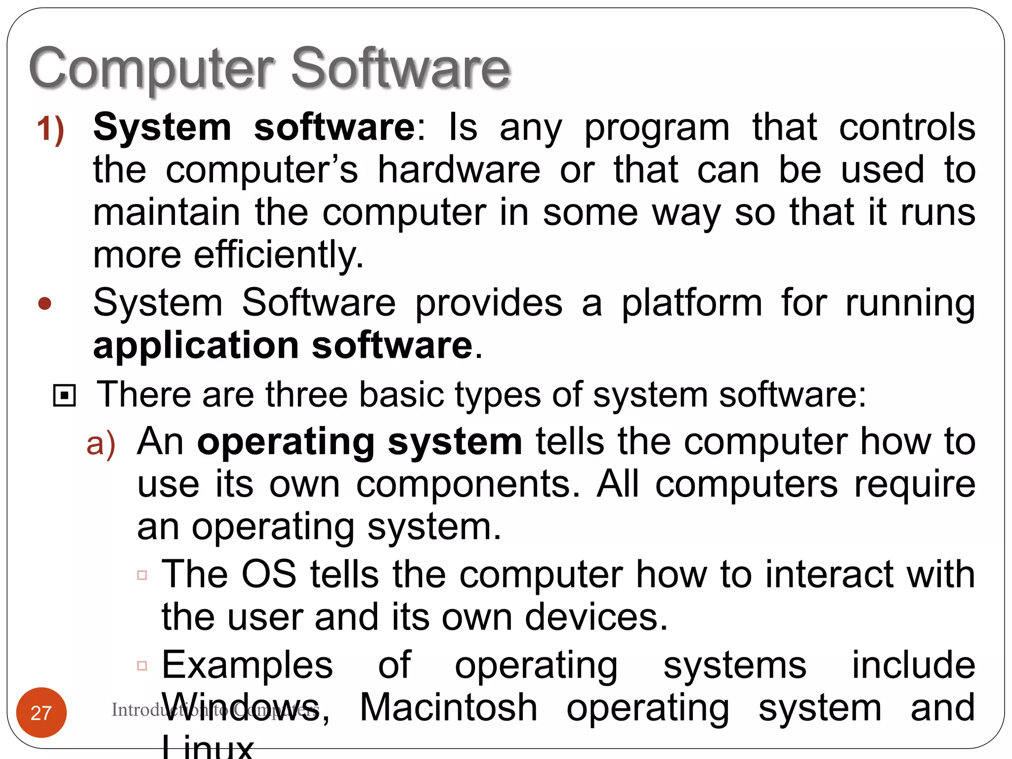 Computer Software
Introduction to Computers27
1) System software: Is any program that controls
the computer’s hardware or that can be used to
maintain the computer in some way so that it runs
more efficiently.
 System Software provides a platform for running
application software.
 There are three basic types of system software:
a) An operating system tells the computer how to
use its own components. All computers require
an operating system.
 The OS tells the computer how to interact with
the user and its own devices.
 Examples of operating systems include
Windows, Macintosh operating system and
 