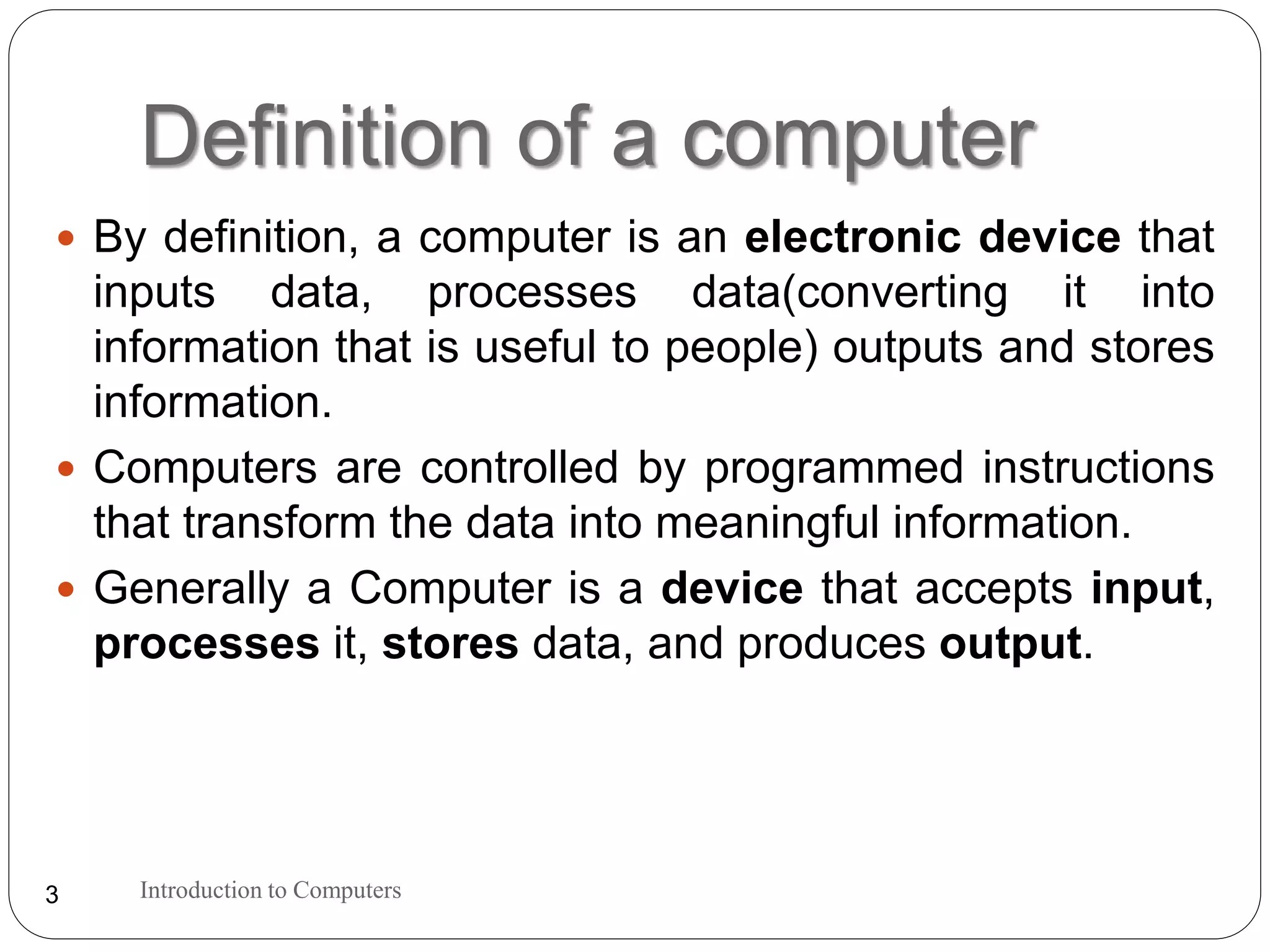 Definition of a computer
Introduction to Computers3
 By definition, a computer is an electronic device that
inputs data, processes data(converting it into
information that is useful to people) outputs and stores
information.
 Computers are controlled by programmed instructions
that transform the data into meaningful information.
 Generally a Computer is a device that accepts input,
processes it, stores data, and produces output.
 