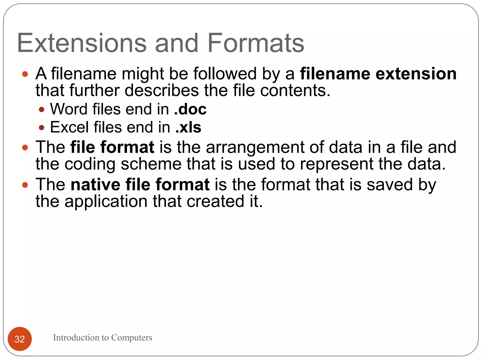 Extensions and Formats
 A filename might be followed by a filename extension
that further describes the file contents.
 Word files end in .doc
 Excel files end in .xls
 The file format is the arrangement of data in a file and
the coding scheme that is used to represent the data.
 The native file format is the format that is saved by
the application that created it.
Introduction to Computers32
 