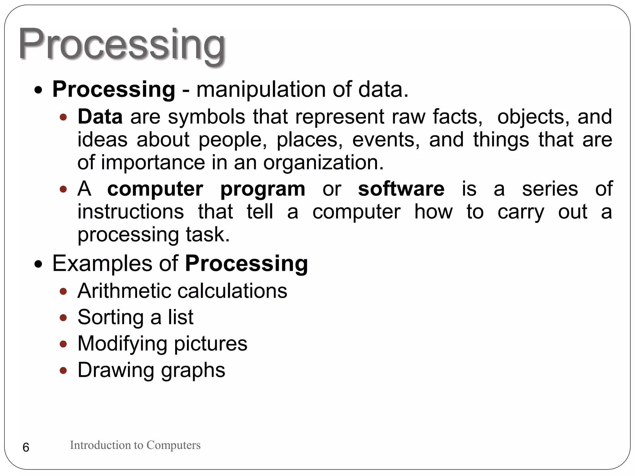 Processing
Introduction to Computers6
 Processing - manipulation of data.
 Data are symbols that represent raw facts, objects, and
ideas about people, places, events, and things that are
of importance in an organization.
 A computer program or software is a series of
instructions that tell a computer how to carry out a
processing task.
 Examples of Processing
 Arithmetic calculations
 Sorting a list
 Modifying pictures
 Drawing graphs
 