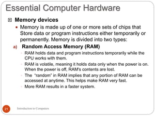 Essential Computer Hardware
Introduction to Computers21
 Memory devices
 Memory is made up of one or more sets of chips that
Store data or program instructions either temporarily or
permanently. Memory is divided into two types:
a) Random Access Memory (RAM)
 RAM holds data and program instructions temporarily while the
CPU works with them.
 RAM is volatile, meaning it holds data only when the power is on.
When the power is off, RAM's contents are lost.
 The “random” in RAM implies that any portion of RAM can be
accessed at anytime. This helps make RAM very fast.
 More RAM results in a faster system.
 