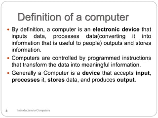 Definition of a computer
Introduction to Computers3
 By definition, a computer is an electronic device that
inputs data, processes data(converting it into
information that is useful to people) outputs and stores
information.
 Computers are controlled by programmed instructions
that transform the data into meaningful information.
 Generally a Computer is a device that accepts input,
processes it, stores data, and produces output.
 
