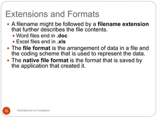 Extensions and Formats
 A filename might be followed by a filename extension
that further describes the file contents.
 Word files end in .doc
 Excel files end in .xls
 The file format is the arrangement of data in a file and
the coding scheme that is used to represent the data.
 The native file format is the format that is saved by
the application that created it.
Introduction to Computers32
 
