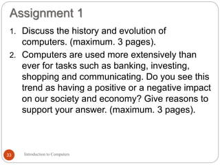 Assignment 1
Introduction to Computers33
1. Discuss the history and evolution of
computers. (maximum. 3 pages).
2. Computers are used more extensively than
ever for tasks such as banking, investing,
shopping and communicating. Do you see this
trend as having a positive or a negative impact
on our society and economy? Give reasons to
support your answer. (maximum. 3 pages).
 